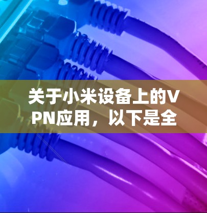 关于小米设备上的VPN应用，以下是全面的信息指南，涵盖官方政策、使用方法和注意事项