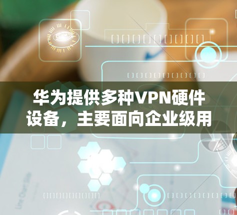 华为提供多种VPN硬件设备，主要面向企业级用户，涵盖防火墙、路由器、专用VPN网关等产品线，以满足不同规模的网络安全需求。以下是华为VPN相关硬件的主要产品及特点